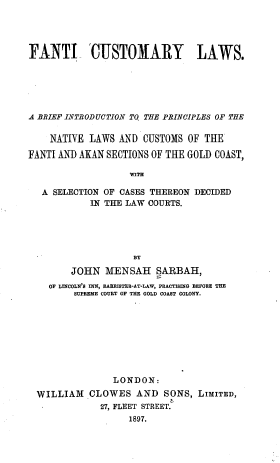 handle is hein.beal/fticslws0001 and id is 1 raw text is: FANTI 'CUSTOMARY LAWS.
A BRIEF INTRODUCTION TO THE PRINCIPLES OF THE
NATIVE LAWS AND CUSTOMS OF THE
FANTI AND AKAN SECTIONS OF THE GOLD COAST,
WITH
A SELECTION OF CASES THEREON DECIDED
IN THE LAW COURTS.
BY
JOHN MENSAH SARBAH,
OF LINCOLN'S INN, BARRISTER-AT-LAW, PRACTISING BEFORE THE
SUPREME COURT OF THE GOLD COAST COLONY.

LONDON:
WILLIAM CLOWES AND SONS, LIMITED,
27, FLEET STREET.
1897.


