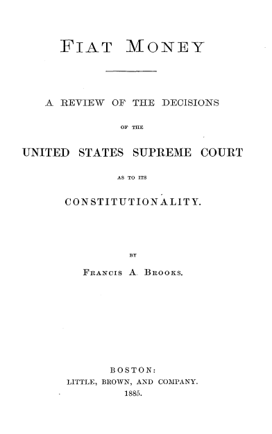 handle is hein.beal/ftmyrwdn0001 and id is 1 raw text is: 




     FIAT MONEY





   A REVIEW  OF THE DECISIONS


              OF THE


UNITED  STATES  SUPREME  COURT


             AS TO ITS


CONSTITUTIONALITY.





         BY

   FRANCIs A. BROOKS.


      BOSTON:
LITTLE, BROWN, AND COMPANY.
        1885.


