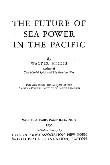 handle is hein.beal/ftrspwr0001 and id is 1 raw text is: 





THE FUTURE OF

  . SEA POWER



  IN THE PACIFIC


                By
         WALTER MILLIS
              Author of
      The Martial Spirit and The Road to War


      PREPARED UNDER THE AUSPICES OF THE
   AMERICAN COUNCIL, INSTITUTE OF PACIFIC RELATIONS








     WORLD AFFAIRS PAMPHLETS No. 9
               1935
           Published jointly by
FOREIGN POLICY ASSOCIATION, NEW YORK
WORLD PEACE FOUNDATION, BOSTON


