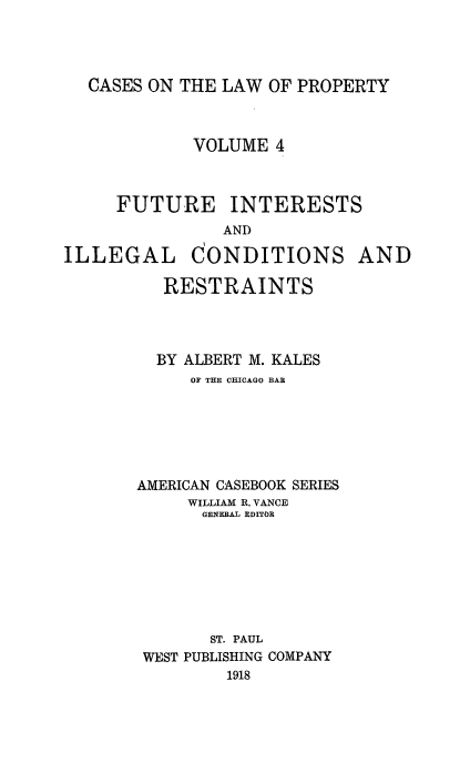handle is hein.beal/fuitstsre0001 and id is 1 raw text is: CASES ON THE LAW OF PROPERTY

VOLUME 4
FUTURE INTERESTS
AND
ILLEGAL CONDITIONS AND
RESTRAINTS
BY ALBERT M. KALES
OF THE CHICAGO BAB
AMERICAN CASEBOOK SERIES
WILLIAM R. VANCE
GENERAL EDITOR
ST. PAUL
WEST PUBLISHING COMPANY
1918


