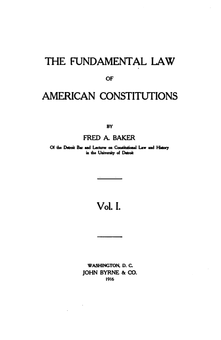 handle is hein.beal/funamerc0001 and id is 1 raw text is: 








THE FUNDAMENTAL LAW

                 OF


AMERICAN CONSTITUTIONS



                 BY

           FRED  A. BAKER
  Of the Deroi Bar and Leaurer on Cam*a*iinal Lw and History
            in the University of Detroit


Vol. I.


WASHINGTON, D. C.
JOHN BYRNE & CO.
      1916


