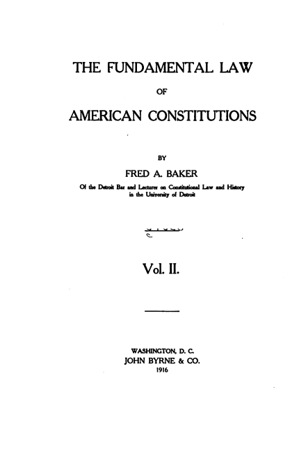 handle is hein.beal/funamerc0002 and id is 1 raw text is: 






THE FUNDAMENTAL LAW

                 OF


AMERICAN CONSTITUTIONS



                 BY

           FRED A. BAKER
  Of the Deboit Bar ad Lecturer an Cashtteai Law ad Hitoy
           in the Univeity of Deroit







              Vol. II.








            WASHINGTON. D. C.
          JOHN BYRNE & CO.
                 1916


