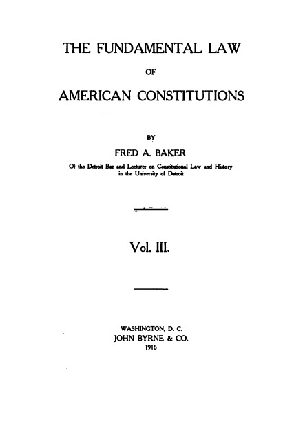 handle is hein.beal/funamerc0003 and id is 1 raw text is: 



THE FUNDAMENTAL LAW

                 OF


AMERICAN CONSTITUTIONS



                 BY

           FRED A. BAKER
  Of tie Deeroi Bar and Lecturer on Co..u.oa. Law and Hisory
           in te Unirty of Detroit







              Vol. III.







            WASHINGTON. D. C.
          JOHN BYRNE & CO.
                 1916


