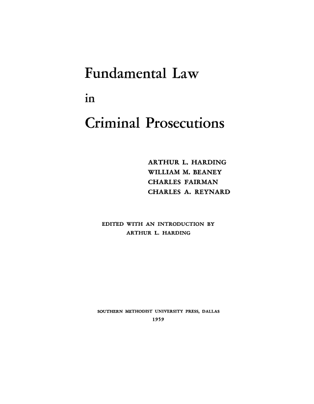 handle is hein.beal/funcrimp0001 and id is 1 raw text is: Fundamental Law
in
Criminal Prosecutions

ARTHUR L. HARDING
WILLIAM M. BEANEY
CHARLES FAIRMAN
CHARLES A. REYNARD
EDITED WITH AN INTRODUCTION BY
ARTHUR L. HARDING
SOUTHERN METHODIST UNIVERSITY PRESS, DALLAS
1959


