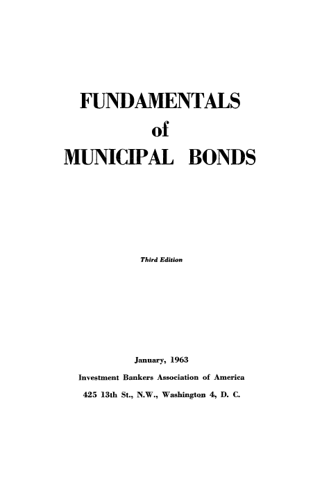 handle is hein.beal/fundmnbnd0001 and id is 1 raw text is: 










  FUNDAMENTALS


              of


MUNICIPAL BONDS










            Third Edition











            January, 1963

  Investment Bankers Association of America

  425 13th St., N.W., Washington 4, D. C.


