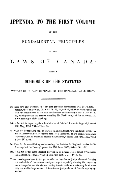 handle is hein.beal/funprinex0002 and id is 1 raw text is: APPENDIX TO THE FIRST VOLUME
OF THE
FUNDAMENTAL PRINCIPLES
OF THE
LAWS OF CANADA:
BEING A
SCHEDULE OF THE STATUTES
WHOLLY OR IN PART REPEALED BY THE IMPERIAL PARLIAMENT.
By these new acts are meant the five acts generally denominated Mr. Peel's Acts,-
namely, the 7 and 8 Geo. IV. c. 27, 28, 29, 30, and 31, which at once struck out
from the statute book no less than one hundred and forty-eight acts, 7 Geo. IV. c.
64, which passed in the session preceding Mr. Peel's acts, and the act 9 Geo. IV.
c. 69, relating to night poaching.
1st. c An Act for improving the Administration of Criminal Justice in England, passed
26th May, 1826. 7 Geo. IV. c. 64.
2d. I An Act for repealing various Statutes in England relative to the Benefit of Clergy,
and to Larceny and other offences connected therewith, and to Malicious Injuries
to Property, and to Remedies against the Hundred, passed 21st June, 1827, 7 and
8 Geo. IV. c. 64.
3d. cc An Act for consolidating and amending the Statutes in England relative to Of-
fenses against the Person, passed the 27th June, 1828, 9 Geo. IV. c. 31.
4th. ccAn Act for the more effectual Prevention of Persons going armed by night for
the Destruction of Game, passed 19th July 1828, 9 Geo. IV. c. 69.
These repealing acts have had as yet no effect on the criminal jurisprudence of Canada;
but a schedule of the statutes wholly or in part repealed, showing the subject of
the acts repealed and the clauses relating thereto in the new acts, may be of some
use, as a similar improvement of the criminal jurisprudence of Canada may be ex-
pected.


