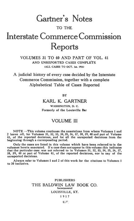 handle is hein.beal/garnoicre0001 and id is 1 raw text is: 




                Gartner's Notes

                           TO  THE


Interstate Commerce Commsson


                         Reports

       VOLUMES 31 TO 40 AND PART OF VOL. 41
              AND  UNREPORTED   CASES COMPLETIE
                    (ALL CASES TO OC Ist. 1916)

   A  judicial history of every case decided by the Interstate
       Commerce   Commission,  together with a complete
            Alphabetical Table  of Cases Reported


                              BY

                   KARL K. GARTNER
                       WASHINGTON, D. C.
                   Formerly of the Louisville Bar


                        VOLUME 1


   NOTE  -This volume continues the annotations from where Volumes 1 and
2 leave off, for Volumes 31, 32, 33, 34, 35, 36, 37, 38, 39, 40 and part of Volume
41, of the reported decisions, and for all the unreported decisions from the
beginning through a corresponding period.
   Only the cases are listed in this volume which have been referred to in the
volumes herein annotated. If a case does not appear in this volume.this indicates
that the particular case was not referred to in Volumes 31, 32, 33, 34, 35, 36, 37,
38, 39, 40 or part of Volume 41, of the reported decisions, nor in any of the
unreported decisions.
   Always refer to Volumes I and 2 of this work for the citations to Volumes I
to 30 Inclusive.



                          PUBLISHERS
             THE   BALDWIN LAW BOOK CO.
                           Incorporated
                        LOUISVILLE, KY.
                             1 917


