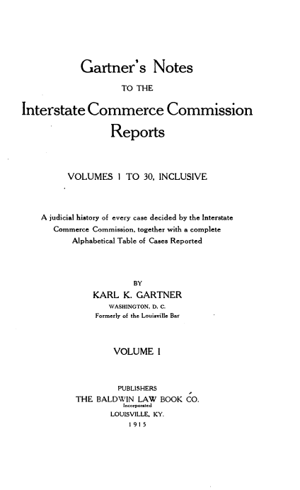 handle is hein.beal/gartnoic0001 and id is 1 raw text is: 






            Gartner's Notes

                     TO THE


Interstate Commerce Commission

                   Reports




          VOLUMES   I TO  30, INCLUSIVE



    A judicial history of every case decided by the Interstate
       Commerce Commission, together with a complete
           Alphabetical Table of Cases Reported




                        BY
               KARL  K. GARTNER
                  WASHINGTON, D. C.
                Formerly of the Louisville Bar



                   VOLUME I



                   PUBLISHERS
           THE  BALDWIN  LAW BOOK  CO.
                     Incorporated
                   LOUISVILLE, KY.
                       1 91 5


