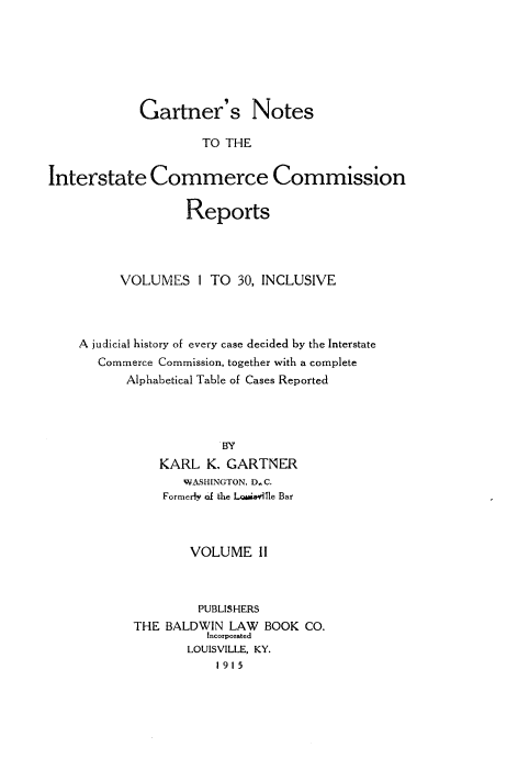 handle is hein.beal/gartnoic0002 and id is 1 raw text is: 







            Gartner's Notes

                     TO THE


Interstate Commerce Commission

                   Reports




          VOLUMES   I TO  30, INCLUSIVE




    A judicial history of every case decided by the Interstate
       Commerce Commission, together with a complete
           Alphabetical Table of Cases Reported




                       y
               KARL  K. GARTNER
                  WASHINGTON, D C.
               Formerly of the L &ioi11e Bar



                   VOLUME   II



                   PUBLISHERS
           THE  BALDWIN LAW  BOOK  CO.
                     Incorporated
                   LOUISVILLE, KY.
                       1915


