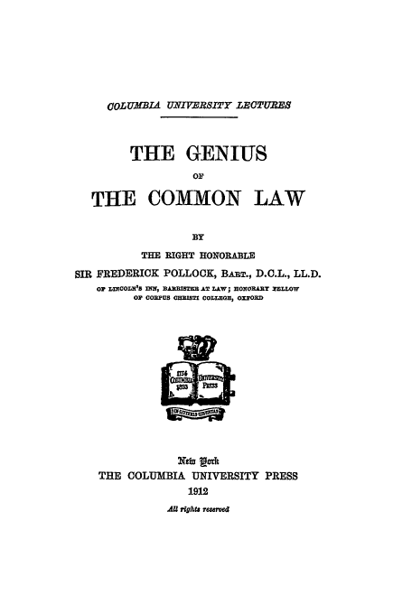 handle is hein.beal/gcl0001 and id is 1 raw text is: COLUM'BIA UNIVERSITY LECTURE
THE GENIUS
OF
THE COMMON LAW
BY
THE RIGHT HONORABLE
SIR FREDERICK POLLOCK, BAuT., D.C.L., LL.D.
Oi LIOOrLnto s nir, nAu=Tm AT Law; mOwOiRyT PE.LOw
OP CORPUS OTI COLTZENO OXY0OD

THE COLUMBIA UNIVERSITY PRESS
1912

All rights rmwe


