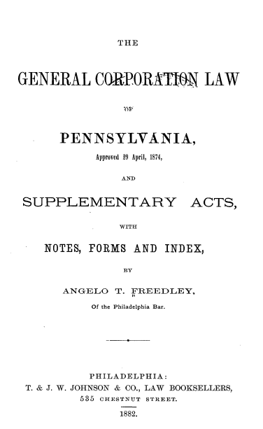 handle is hein.beal/gclwpa0001 and id is 1 raw text is: 



THE


GENERAL CORPORATIM LAW






      PENNSYLVANIA,

           Approved 29 April, 1874,

               ANDq


SUPPLEMENTARY


WITH


NOTES, FORMS AND


     ANGELO T. FREEDLEY,

          Of the Philadelphia Bar.







          PHILADELPHIA:
T. & J. W. JOHNSON & CO., LAW BOOKSELLERS,
        535 CHESTNUT STREET.

              1882.


ACTS,


INDEX,


