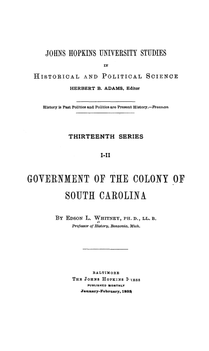 handle is hein.beal/gcsc0001 and id is 1 raw text is: 









     JOHNS HOPKINS UNIVERSITY STUDIES

                       IN

  HISTORICAL AND POLITICAL SCIENCE

             HERBERT B. ADAMS, Editor



     History is Past Politics and Politics are Present History.-Freeman





            THIRTEENTH SERIES



                      I-IG



GOVERNMENT OF THtE COLONY OF


   SOUTH CAROLINA



By EDSON L. WHITNEY, PH. D., LL. B.
             It
     Profewsor of Historyj, Benzonia, Mich.








           BALTIMORE
     THE JOHNS HoPKINS IiESS
          PUBLISHED MONTHLY
        January-February, 1895k


