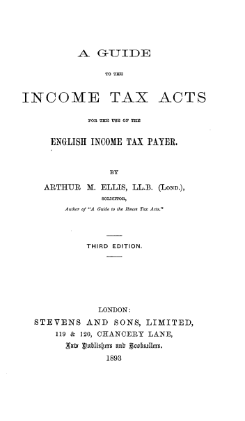 handle is hein.beal/gdintxa0001 and id is 1 raw text is: 





           A - GrTTIDE

                 TO THE


INCOME TAX ACTS

             FOR THE USE OF TE


      ENGLISH INCOME TAX PAYER.



                  BY

    ARTHUR   M. ELLIS, LL.B. (LoaN.),
                SOLICITOR,
         Author of A Guide to the Rouse Tax Acts.




             THIRD EDITION.







               LONDON:
  STEVENS AND SONS, LIMITED,
       119 & 120, CHANCERY LANE,
         sav vubli~rs axbr gczkdzz18,
                 1893


