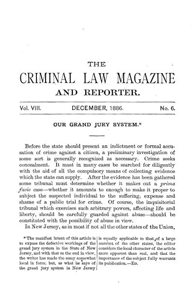 handle is hein.beal/gdjysmnwjy0001 and id is 1 raw text is: 









THE


CRIMINAL LAW MAGAZINE

               AND REPORTER.

 Vol. VIll.           DECEMBER, 1886.                    No. 6.


              OUR GRAND JURY SYSTEM.*



   Before the state should present an indictment or formal accu-
 sation of crime against a citizen, a preliminary investigation of
 some  sort is generally recognized as necessary.  Crime  seeks
 concealment.  It must in many  cases be searched for diligently
 with the aid of all the compulsory means of collecting evidence
 which the state can supply. After the evidence has been gathered
 some tribunal must  determine  whether  it makes out  a prima
facie case-whether   it amounts to enough  to make  it proper to
subject the suspected  individual to the suffering, expense and
shame   of a public trial for crime. Of course, the inquisitorial
tribunal which exercises such arbitrary powers, affecting life and
liberty, should be  carefully guarded against abuse-should   be
constituted with the possibility of abuse in view.
   In New Jersey, as in most if not all the other states of the Union,

   * The manifest intent of this article is is equally applicable to that ?of a large
to expose the defective workings of the number of the other states, the editor
grand jury system in the State of New considers the local character of the article
Jersey, and with that as the end in view, more apparent than real, and that the
the writer has made the essay somewhat importance of the subject fully warrants
local in form; but, as what he says of its publication.-ED.
the grand jury system in New Jersey


