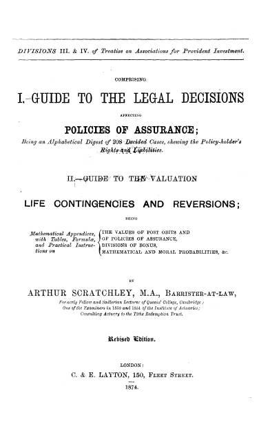 handle is hein.beal/gdldaffa0001 and id is 1 raw text is: 






DIVISIONS III.  &  IV. of Treatise on Associations for Provident Investment.



                             COMPRISING


I  -GUIDE TO THE LEGAL DECISIONS

                              AFFECTING

              POLICIES OF ASSURANCE;
 Being an Alphabetical Digest of 208 Decided Cases, skewing the Policy-kolder's
                            Bights   ~ siblties.



               II.UIBE ' TO      T11   VALUATION



  LIFE CONTINGENOIES AND REVERSIONS;

                                BEING

    Mathematical Appendices, (THE VALUES OF POST OBITS AND
    with  Tables, Formula) OF POLICIES OF ASSURANCE,
    and  Practical Instruc- DIVISIONS OF BONUS,
    tions on             MATHEMATICAL AND MORAL PROBABILITIES, &c.



                                 BY

   ARTHUR SCRATCHLEY, M.A., BARRISTER-AT-LAW,
            Forowerly Fellow and Sadlerian Lecturer of Queens' College, Camnbridge;
            One of the Exantners in 1850 and 1851 of the Institute of Actuaries;
                   Consulting Actuary to the Tithe Redemption Trust.



                           Ethiseb thition.



                              LONDON:
                C. & E. LAYTON,   150, FLEET STREET.

                                1874.


