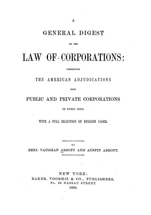 handle is hein.beal/gdlpamp0001 and id is 1 raw text is: A

GENERAL DIGEST
OF THE
LAW OF - CORPORATIONS:
PRESENTING
THE AMERICAN ADJUDICATIONS
UPON
PUBLIC AND PRIVATE CORPORATIONS

OF EVERY KIND.
WITH A FULL SELECTION OF ENGLISH CASES.

BY
BENJ. VAUGHAN ABBOTT AND AUSTIN ABBOTT.
q'

NEW YORK:
BAKER, VOORHIS & CO., PUBLISHERS,
No. 66 NASSAU STREET.
1869.


