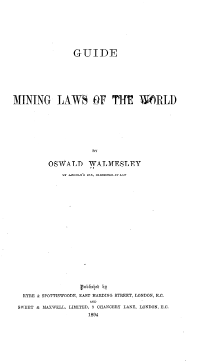 handle is hein.beal/gdmnlws0001 and id is 1 raw text is: 










                 GUIDE









MINING LAWS OF TfIE W6RLD









                      BY


          OSWALD WALMESLEY
                     I,


              OF LINCOLN'S INN, BARRISTER-AT-LAW























                   Vublislj1h be

   EYRE & SPOTTISWOODE, EAST HARDING STREET, LONDON, E.C.
                     AND
 SWEET & MAXWELL, LIMITED, 3 CHANCERY LANE, LONDON, E.C.
                     1894


