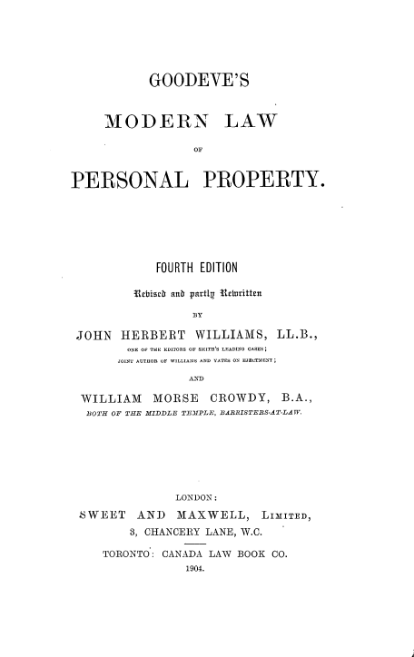 handle is hein.beal/gdvmlpp0001 and id is 1 raw text is: 






            GOODEVE'S



     MODERN LAW

                  OF


PERSONAL PROPERTY.


            FOURTH EDITION

         Urcbiseb atb partlU Itclritten

                 BY

JOHN HERBERT WILLIAMS, LL.B.,
        ONE OF THE EDITORS OF SMITH'S LEADING CASES;
      JOINT AUTHOR OF WILLIAMS AND YATES ON EJELTMENT;


WILLIAM
BOTH OF THE


MORSE     CROWDY, B.A.,
MIDDLE TEMPLE, 1AIRISTEIS-AT-LAWF.


LONDON:


SWEET AND MAXWELL,


LIMITED,


    3, CHANCERY LANE, W.C.

TORONTO: CANADA LAW BOOK CO.
            1904.


