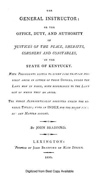 handle is hein.beal/geinsky0001 and id is 1 raw text is: 

THE


      GENERAL INSTRUCTOR:

                  OR THE

    OFFICE,  DUTY,  AND  AUTHORITY

                    OF

   7USTICES  OF THE  PEACE, SHERIFFS,

       CORONERS  AND  CONSTABLES,

                 'IN THE

         STATE   OF KENTUCKY.

FITH PRECEDENTS SUITED TO EVERr CASE THAT CAN POS-

  SIBLr ARISE IN EITHER OF THOSE OFFICES, UNDER THE

  LAWS NOW IN FORCE, WITH REFERENCES To THE Laiws

  OUT OF WHICH THEY DO ARISE.


TIE WHOLE ALPHABETICALLr DIGESTED UNDER THE SE-

  VERAL TifLES ; WI2'H AN INDEX FOR VHE READr FINN:

  1N Axt MATTER SOUGHT.



           -By JOHN BRADFO`RD.



           LEXINGTON:

    PRINTED B2 JOHN BRADFORD ON AAIN STPrLV.


                   1800.


Digitized from Best Copy Available



