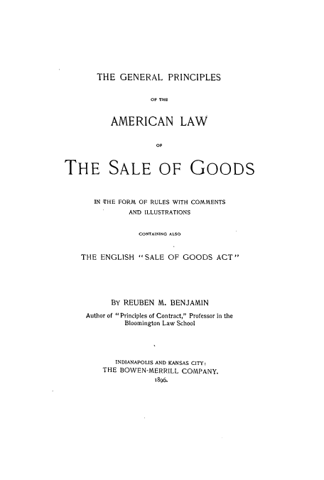 handle is hein.beal/geprinfru0001 and id is 1 raw text is: ï»¿THE GENERAL PRINCIPLES
OA THE
AMERICAN LAW
OF

THE SALE OF GOODS
IN THE FORM OF RULES WITH COMMENTS
AND ILLUSTRATIONS
CONTAINING ALSO
THE ENGLISH  SALE OF GOODS ACT
BY REUBEN M. BENJAMIN
Author of  Principles of Contract, Professor in the
Bloomington Law School
INDIANAPOLIS AND KANSAS CITY:
THE BOWEN-MERRILL COMPANY.
1896.


