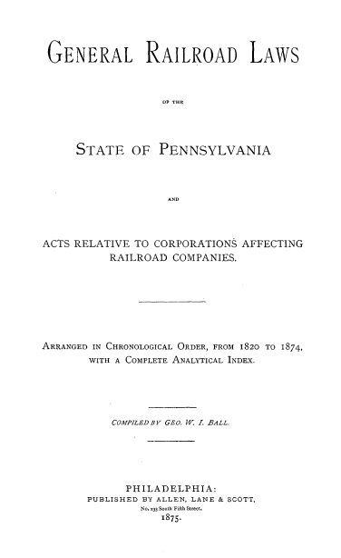 handle is hein.beal/gerailare0001 and id is 1 raw text is: ï»¿GENERAL RAILROAD LAWS
OF THE
STATE OF PENNSYLVANIA
AND

ACTS RELATIVE TO CORPORATIONS AFFECTING
RAILROAD COMPANIES.
ARRANGED IN CHRONOLOGICAL ORDER, FROM 1820 TO 1874,
WITH A COMPLETE ANALYTICAL INDEX.
COMPILED BY GEo. W 1. BALL.
PHILADELPHIA:
PUBLISHED BY ALLEN, LANE & SCOTT,
No. 233 South Fifth Street.
1875-


