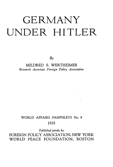 handle is hein.beal/germunht0001 and id is 1 raw text is: 



      GERMANY


UNDER HITLER





                By
       MILDRED S. WERTHEIMER
     Research Associate, Foreign Policy Association


    WORLD AFFAIRS PAMPHLETS No. 8
               1935

           Published jointly by
FOREIGN POLICY ASSOCIATION, NEW YORK
WORLD PEACE FOUNDATION, BOSTON


