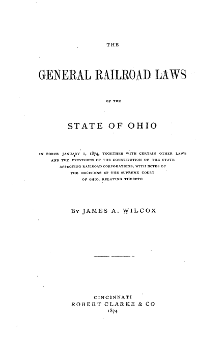 handle is hein.beal/gerrstoh0001 and id is 1 raw text is: 








THE


GENERAL RAILROAD LAWS




                    OF THE





         STATE OF OHIO


IN FORCE JANUARY I, 1874, TOGETHER WITH CERTAIN OTHER LAWS
    AND THE PROVISIONS OF THE CONSTITUTION OF THE STATE
      AFFECTING RAILROAD CORPORATIONS, WITIH NOTES OF
         THE DECISIONS OF THE SUPREME COURT
             OF OHIO, RELATING THERETO






         By JAMES A. WILCOX

















                CINCINNATI
         ROBERT CLARKE & CO
                    IS74


