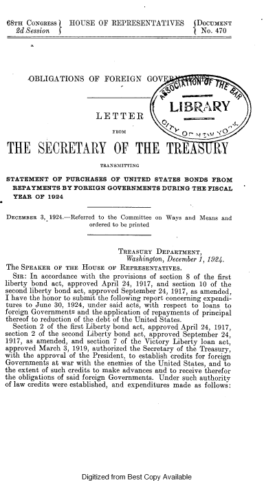 handle is hein.beal/gfof0001 and id is 1 raw text is: 

68TH  CONGRESS   HOUSE  OF  REPRESENTATIVES       DOCUMENT
   2d Session }                                    No. 470





      OBLIGATIONS OF FOREIGN GOV



                                           LIBRARY
                        LETTER
                            FROM              00

 THE SECRETARY OF THE TRE                             RY
                         TRANSMITTING
STATEMENT   OF  PURCHASES   OF UNITED  STATES  BONDS  FROM
  REPAYMENTS   BY FOREIGN  GOVERNMENTS   DURING  THE FISCAL
  YEAR  OF 1924

DECEMBER 3, 1924.-Referred to the Committee on Ways and Means and
                      ordered to be printed


                              TREASURY  DEPARTMENT,
                                Washington, December 1, 1924.
The SPEAKER  OF THE HOUSE  OF REPRESENTATIVES.
  SIR: In accordance with the provisions of section 8 of the first
liberty bond act, approved April 24, 1917, and section 10 of the
second liberty bond act, approved September 24, 1917, as amended,
I have the honor to submit the following report concerning expendi-
tures to June 30, 1924, under said acts, with respect to loans to
foreign Governments and the application of repayments of principal
thereof to reduction of the debt of the United States.
  Section 2 of the first Liberty bond act, approved April 24, 1917,
section 2 of the second Liberty bond act, approved September 24,
1917, as amended, and section 7 of the Victory Liberty loan act,
approved March 3, 1919, authorized the Secretary of the Treasury,
with the approval of the President, to establish credits for foreign
Governments at war with the enemies of the United States, and to
the extent of such credits to make advances and to receive therefor
the obligations of said foreign Governments. Under such authority
of law credits were established, and expenditures made as follows:


Digitized from Best Copy Available


