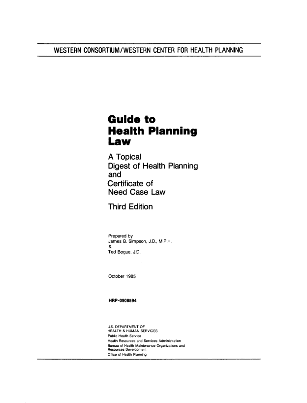 handle is hein.beal/ghpllw0001 and id is 1 raw text is: 








WESTERN CONSORTIUM/WESTERN CENTER FOR HEALTH PLANNING


Guide to

Health Planning

Law


A Topical
Digest of Health Planning
and

Certificate of
Need Case Law


Third Edition




Prepared by
James B. Simpson, J.D., M.P.H.
&
Ted Bogue, J.


October 1985



HRP-0906594




U.S. DEPARTMENT OF
HEALTH & HUMAN SERVICES
Public Health Service
Health Resources and Services Administration
Bureau of Health Maintenance Organizations and
Resources Development
Office of Health Planning


