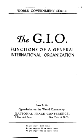 handle is hein.beal/giofc0001 and id is 1 raw text is: WORLD GOVERNMENT SERIES

me G.I.O.
FUNCTIONS OF A GENERAL
INTERNATIONAL ORGANIZATION
Issued by the
Commission on the World Community
>ATIONAL PEACE CONFERENCE.
8 West 40th Street   New York 18, N. Y.
Sc. per copy-1-24 copies
4c. per copy- 25 or more copies
3c. per copy-500 or more copies


