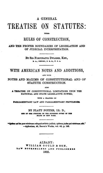 handle is hein.beal/giseion0001 and id is 1 raw text is: A GENERAL
TREATISE ON STATUTES:
RULES OF CONSTRUCTION,
AND THE PROPER BOUNDARIES OF LEGISLATION AND
OF JUDICIAL INTERPRETATION.
By Sim FOETUNATUS DWARRIS, KNT.,
B. A., OXFORD, P. R. S., F. S. A.
WITH AMERICAN NOTES AND ADDITIONS,
AND WITH
NOTES AND MAXIMS OF CONSTITUTIONAL AND OF
STATUTE CONSTRUCTION.
ALS0
A TEATISE ON CONSTITUTIONAL LIMITATIONS UPON THE
NATIONAL AND STATE LEGISLATIVE POWER;
V=rn A CHAPTER 0N
PARUAMXNTARY LAW AND PL     ARY PRIVILEGES
BY PLATT POTTER, ILL. D.,
0 OF 2Z' MTIOS OF THE SUPREIM COURT 0F m
STATE OF NEW ToR .
Op ms at k qu mtnirtm rdinqutarbtirwojudics, opfimusaJdwqulm u   m a
-Aphorism, 46, Bacon's Works, voL vii, p. 148.
ALBANY:
WILLIAM GOULD & SON,
LAW  OOKSBLLERS AND PUBLISHERS
1885.


