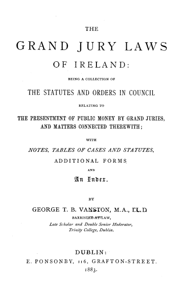 handle is hein.beal/gjlwire0001 and id is 1 raw text is: 



THE


GRAND JURY


LAWS


          OF   IRELAND:

              BEING A COLLECTION OF

   THE STATUTES AND ORDERS  IN COUNCIL

                 RELATING TO

THE PRESENTMENT OF PUBLIC MONEY BY GRAND JURIES,
      AND MATTERS CONNECTED THEREWITH;

                   WITH

   NOTES, TABLES OF CASES AND STATUTES,


ADDITIONAL   FORMS
         AND




         BY


  GEORGE  T. B. VANSTON, M.A., ELD
            BARRISTER-ATLAW,
      Late Scholar and Double Senior Moderator,
            Trinity College, Dublin.



            DUBLIN:
E. PONSONBY,  116, GRAFTON-STREET.
                1883.


