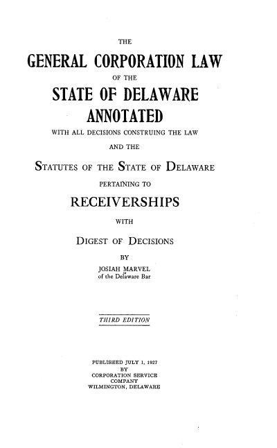 handle is hein.beal/glcpnlwotes0001 and id is 1 raw text is: THE

GENERAL CORPORATION LAW
OF THE
STATE OF DELAWARE
ANNOTATED
WITH ALL DECISIONS CONSTRUING THE LAW
AND THE
STATUTES OF THE STATE OF DELAWARE

PERTAINING TO
RECEIVERSHIPS
WITH
DIGEST OF DECISIONS
BY
JOSIAH MARVEL
of the Delaware Bar
THIRD EDITION
PUBLISHED JULY 1, 1927
BY
CORPORATION SERVICE
COMPANY
WILMINGTON, DELAWARE


