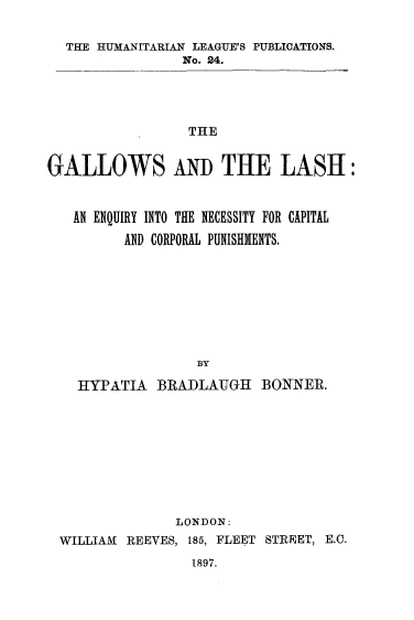 handle is hein.beal/glenq0001 and id is 1 raw text is: 

  THE HUMANITARIAN LEAGUE'S PUBLICATIONS.
                 No. 24.




                 THE


GALLOWS An THE LASH:


   AN ENQUIRY INTO THE NECESSITY FOR CAPITAL

         AND CORPORAL PUNISHMENTS.








                  BY

    HYPATIA  BRADLAUGH BONNER.









                LONDON:
 WILLIAM  REEVES, 185, FLEET STREET, E.O.
                  1897.


