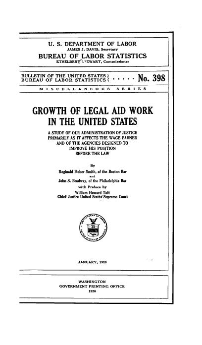 handle is hein.beal/gleustes0001 and id is 1 raw text is: U. S. DEPARTMENT OF LABOR
JAMES J. DAVIS, Secretary
BUREAU OF LABOR STATISTICS
ETHELBERT ' 7!WART, Commissioner
BULLETIN OF THE UNITED STATES                 N     39
BUREAU OF LABOR STATISTICS                    No.. 39
MISCELLANEOUS                 SERIES
GROWTH OF LEGAL AID WORK
IN THE UNITED STATES
A STUDY OF OUR ADMINISTRATION OF JUSTICE
PRIMARILY AS IT AFFECTS THE WAGE EARNER
AND OF THE AGENCIES DESIGNED TO
IMPROVE HIS POSITION
BEFORE THE LAW
By
Reginald Heber Smith, of the Boston Bar
and
John S. Bradway, of the Philadelphia Bar
with Preface by
William Howard Taft
Chief Justice United States'Supreme Court
JANUARY, 1926
WASHINGTON
GOVERNMENT PRINTING OFFICE
1926



