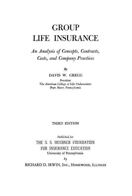 handle is hein.beal/glifan0001 and id is 1 raw text is: GROUP
LIFE INSURANCE
An Analysis of Concepts, Contracts,
Costs, and Company Practices
By
DAVIS W. GREGG
President
The American College of Life Underwriters
Bryn Mawr, Pennsylvania
THIRD EDITION
Published for
THE S. S. HUEBNER FOUNDATION
FOR INSURANCE EDUCATION
University of Pennsylvania
by
RICHARD D. IRWIN, INC., HOMEWOOD, ILLINOIS


