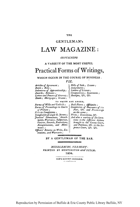 handle is hein.beal/glmcva0001 and id is 1 raw text is: THE

GENTLEMAN's
LAW MAGAZINE:
CONTAINING
A VARIETY OF THE MOST USEFUL
Practical Forms of Writings,
WHICH OCCUR IN THE COURSE OF BUSINESS.
VIZ.
Articles of Agreement;  Bills of Sale; Leases;
Bonds, Bills;           Assignments:
Indentures of Apprenticeship;  Letters ofLicence;
.Awards; Releases       Conpositions; Insurance:;
Letters and Powere ofAttorney; Receipts, Wc, Wc.
Deeds; Mortgages; Grants;
TO WHICH ARE ADDED,

Forms of Wills and Codicils;
Forms of Proceedings in Courts
of Probate ;
Private Complaints
Complaints ofsingle G. jurors;
.7ustices' Summonses, Attach-
ments, Warrants, Subpoenas,
Venires, Records, Executions,
Recognizances, and Mflitti-
muses ;
Officers' Returns on Writs, Ex-
ecutions, and lWarrants ;

Bail-Pieces ; Adavits ;
Complaints of Overseers of t ie
Poor,    c. and Proceedings
on the same ;
Writs ; Executions, &c.
And also a variety of Declara-
tions in the different Actions
brought to the Cninty Court,
and Petitions, Wc. in the Su-
prene Court, ec. L'c.

BY A GENTLEMAN OF THE BAR.
MIDDLEBURT, VERMONT:
YRINTED BY HUNTINGTON and FITCH.
1804.
COPY-RIGHT SECURED.

Reproduction by Permission of Buffalo & Erie County Public Library Buffalo, NY


