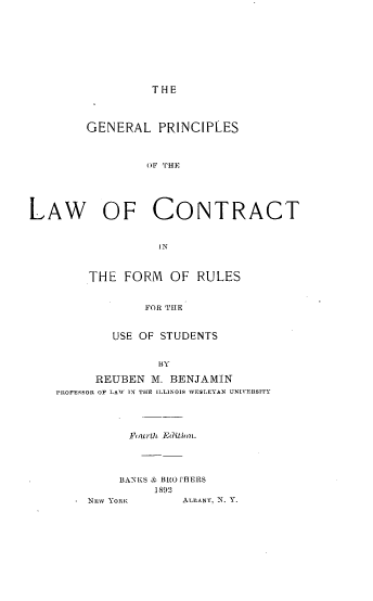 handle is hein.beal/glpsotelw0001 and id is 1 raw text is: THE

GENERAL PRINCIPLES
OF THE

LAW OF

CONTRACT

IN

THE FORM OF RULES
FOR THE
USE OF STUDENTS
BY
REUBEN M. BENJAMIN
PROFESSOR OF LAW IN THE ILLINOIS W ESLEYAN UNITERSITY
Fourth Ed'ition.
BANKS & BRO'HERS
1892

NEW YORK

ALBANY, N. Y.


