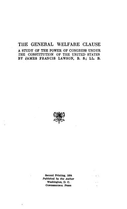 handle is hein.beal/glwfecse0001 and id is 1 raw text is: 









THE GENERAL


WELFARE CLAUSE


A STUDY OF THE POWER OF CONGRESS UNDER
[HE CONSTITUTION   OF THE UNITED STATES
BY JAMES FRANCIS LAWSON, B. S.; LL. B.





























             Second Printing, 1934
             Published by the Author
             Washington, D. C.
             CONMGSSIONAL PRESS


