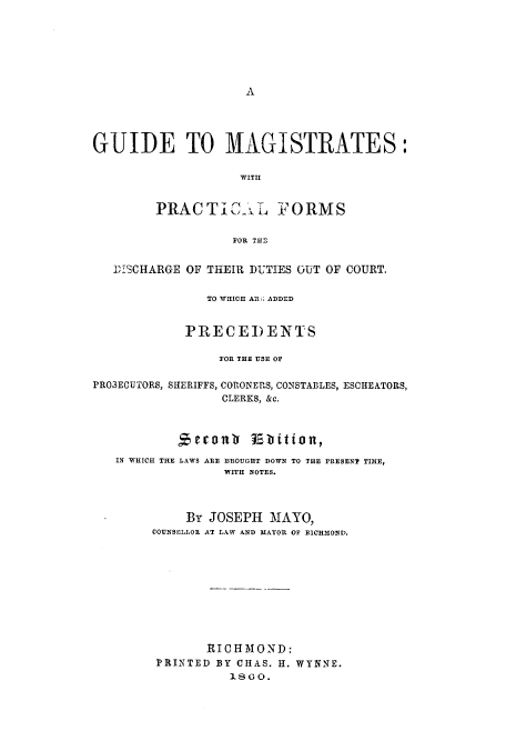handle is hein.beal/gmagid0001 and id is 1 raw text is: A

GUIDE TO MAGISTRATES:
WITH
PRACTiC  L FORMS
FOR THE
DISCHARGE OF THEIR DUTIES OUT OF COURT.
TO WHICH ARl; ADDED
PRECEDENTS
FOR THE USE OF
PROSECUTORS, SHERIFFS, CORONERS, CONSTABLES, ESCHEATORS,
CLERKS, &c.
Secoan    Ebition,
IN WHICH THE LAWS ARE BROUGHT DOWN TO THE PRESENT TIME,
WITH NOTES.
By JOSEPH MAYO,
COUNSELLOR AT LAW AND MAYOR OF RICHMOND.
RIC H MOND:
PRINTED BY CHAS. H. WYNNE.
18GO.


