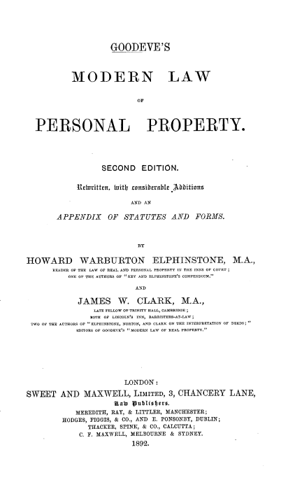 handle is hein.beal/gmlopp0001 and id is 1 raw text is: GOODEVE'S
MODERN LAW
OF
PERSONAL PROPERTY.

SECOND EDITION.
etrritten, iuitll tunsirherable  lDbitiuns
AND AN
APPENDIX OF STATUTES AND FORMS.
BY

HOWARD WARBURTON ELPHINSTONE, M.A.,
READER OF THE LAW OF REAL, AND PERSONAL PROPERTY IN THE INNS OF COURT;
ONE OF THE AUTHORS OF KEY AND ELPHINSTONE'S COMPENDIUM.
AND
JAMES W. CLARK, M.A.,
LATE FELLOW OF TRINITY HALL, CAMBRIDGE ;
BOTH OF LINCOLN'S INN, BARRISTERS-AT-LAW;
TWO OF THE AUTHORS OF  ELPHINSTONE, NORTON, AND CLARK ON THE INTERPRETATION OF DEEDS
EDITORS OF OOODEVE'S MODERN LAW OF REAL PROPERTY.
LONDON:
SWEET AND MAXWELL, LIMITED, 3, CHANCERY LANE,
Uab) Publiobjtro.
MEREDITH, RAY, & LITTLER, MANCHESTER;
HODGES, FIGGIS, & CO., AND E. PONSONBY, DUBLIN;
THACKER, SPINK, & CO., CALCUTTA;
C. F. MAXWELL, MELBOURNE & SYDNEY.
1892.



