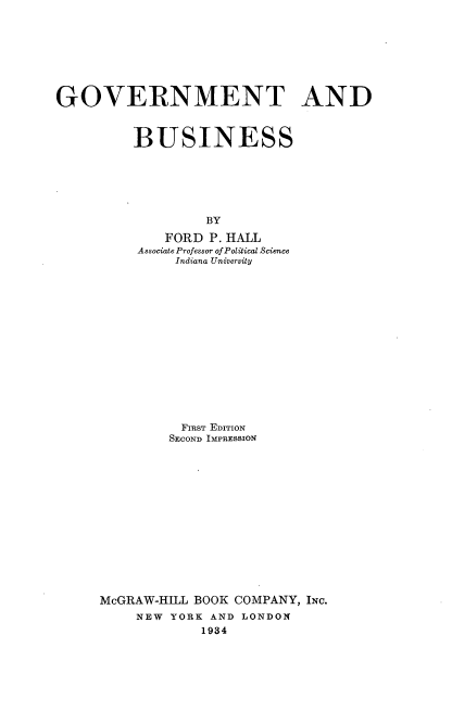 handle is hein.beal/gmtadbs0001 and id is 1 raw text is: GOVERNMENT AND
BUSINESS
BY
FORD P. HALL
Associate Professor of Political Science
Indiana University

FIRST EDITION
SECOND IMPRESSION
McGRAW-HILL BOOK COMPANY, INC.
NEW YORK AND LONDON
1934


