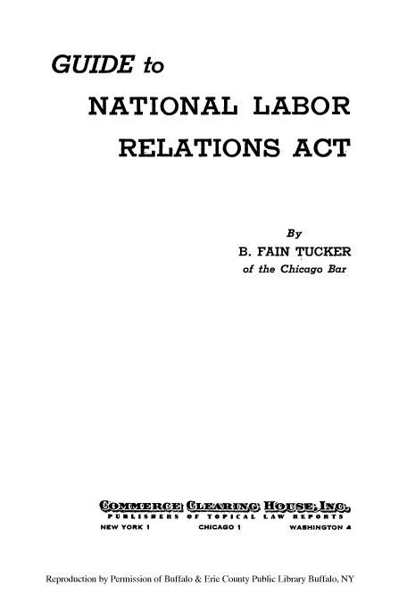 handle is hein.beal/gnatlrela0001 and id is 1 raw text is: ï»¿GUIDE to
NATIONAL LABOR
RELATIONS ACT
By
B. FAIN TUCKER
of the Chicago Bar
PWUBLISUERS OF TOPICAL LAW REPORTS
NEW YORK I  CHICAGO I   WASHINGTON A

Reproduction by Permission of Buffalo & Erie County Public Library Buffalo, NY


