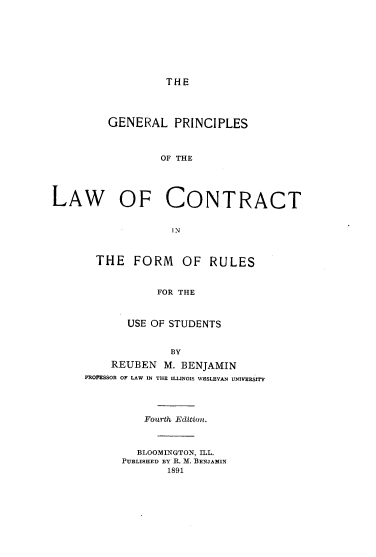 handle is hein.beal/gnlpsotelw0001 and id is 1 raw text is: THE

GENERAL PRINCIPLES
OF THE

LAW OF

CONTRACT

IN

THE FORM OF RULES
FOR THE
USE OF STUDENTS
BY
REUBEN M. BENJAMIN
PROFESSOR OF LAW IN THE ILLINOIS WESLEYAN UNIVERSITY
Fourth Edition.
BLOOMINGTON, ILL.
PUBLISHED BY R. M. BENJAMIN
1891


