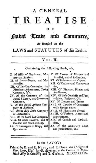 handle is hein.beal/gntnvtc0002 and id is 1 raw text is: 

A   GENERAL


TR E'A TI


SE


                        OF

jADbai          tabc      an)      comitece,

                 As  founded on the

 LAWS and S TAT U TE S of this Realm.


                     VOL.   It.


Containing the following Heads, viz.


1. Of Bills of Exchange, Mo-
  ney and Bankers.
II. Of Letters Patent, and Mo-
  nopolies.
III. Of Trading Companies, the
  Merchant Adventurers, TurAy
  Company, &c.
IV. Of the Company of  the
  Royal Fifhery, and Greenland
  Company.
V. Of the Royal African Com-
  pany of England.
VI. Of the Eaft-India Company
  of . Merchants.
VII. Of the South-Sea Company.
VIII. Of other Traders, and of
  Brokers and Stock-jobbing.
IX. Of Imbargoes on Ships, and
  Quarantain. ,


X. Of  Letters of Marque and
  Reprifal, and of Reftitution.
XI. Of Privateers and Capers.
XII. Of Cruizers and Convoys at
  Sea.
XIII. Of Piracies, Pirates and
  Sea-Rovers.
XIV. Of Safe-Condu6ts and Prop
  te6tions, Paffports, &c.
XV. Of Leagues and Truces.
XVI. Of Treaties of Commerce
  with foreign states.
XVII. Of Plantations abroad.
XVIII. Of Fadfors, Agents and
. Supercargoes.
XIX. Of Confids and Embafla.
  dors.
XX. Of  the Admirahy Court
  and Jurifdi6tion, &c.


                  In the SAVOY:
Printed by E. and R. NUTT, and R. GoSLING (Afligns of
  Edw. Sayer, Efq;) for e. Apmon, at the Corner of Popes-
  Jad-Alley in Cornhilli and 3, Crobatt. M.DCC.XXXIX.


