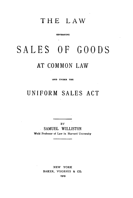 handle is hein.beal/goodcom0001 and id is 1 raw text is: THE LAW
GOVERNING

SALES

OF

GOODS

AT COMMON LAW
*AND UNDER THE
UNIFORM SALES ACT
BY
SAMUEL WILLISTON
Weld Professor of Law in Harvard University

'NEW YORK
BAKER, VOORHIS & CO.
1909


