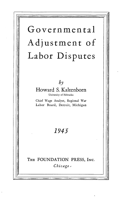 handle is hein.beal/govadjl0001 and id is 1 raw text is: 




Governmental


Adjustment of


Labor Disputes






   Howard S. Kaltenborn
        University of Nebraska
   Chief Wage Analyst, Regional War
   Labor Board, Detroit, Michigan




          1945





THE FOUNDATION  PRESS, INc.
         Chicago ,


--       All1


