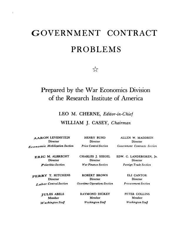 handle is hein.beal/govcp0001 and id is 1 raw text is: 









GOVERNMENT CONTRACT




                   PROBLEMS












    Prepared by the War Economics Division

        of the Research Institute of America




             LEO M. CHERNE, Editor-in-Chief


             WILLIAM J. CASEY, Chairman


   AARON LEVENSTEIN
          Director

Economic Mobilization Section


   ERIC M. ALBRECHT
         Director
      Priorities Section



  pERRY T. HITCHENS
         Director
    Labor Control Section


      JULES ABELS
         Member
      Washington Staff


   HENRY BUND
      Director
  Price Control Section


  CHARLES J. SIEGEL
      Director
  War Finance Section


  ROBERT BROWN
      Director
Overtime Operations Section


RAYMOND DICKEY
      Member
    Washington Staff


  ALLEN W. MADDREN
       Director
Government Contracts Section


EDW. C. LANDERGREN, JR.
       Director
   Foreign Trade Section


     ELI CANTOR
       Director
    Procurement Section


    PETER COLLINS
       Member
     Washington Staff


