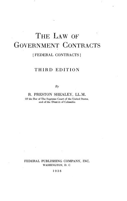 handle is hein.beal/govmcont0001 and id is 1 raw text is: 







THE LAW OF


GOVERNMENT


CONTRACTS


[FEDERAL CONTRACTS]


THIRD


EDITION


By


  R. PRESTON SHEALEY, LL.M.
Of the Bar of The Supreme Court of the United States.
      and of the District of Columbia














FEDERAL PUBLISHING COMPANY, INC.
        WASHINGTON, D. C


1938



