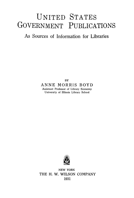 handle is hein.beal/govpub0001 and id is 1 raw text is: UNITED

STATES

GOVERNMENT PUBLICATIONS
As Sources of Information for Libraries
BY
ANNE MORRIS BOYD
Assistant Professor of Library Economy
University of Illinois Library School

NEW YORK
THE H. W. WILSON COMPANY
1931


